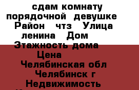 сдам комнату порядочной  девушке  › Район ­ чтз › Улица ­ ленина › Дом ­ 26 › Этажность дома ­ 5 › Цена ­ 6 000 - Челябинская обл., Челябинск г. Недвижимость » Квартиры аренда   . Челябинская обл.,Челябинск г.